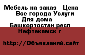 Мебель на заказ › Цена ­ 0 - Все города Услуги » Для дома   . Башкортостан респ.,Нефтекамск г.